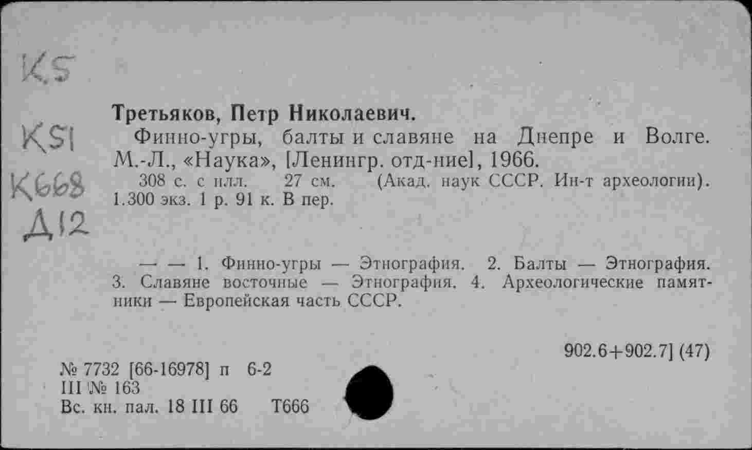 ﻿Ksi
К.Ш
ДІ2
Третьяков, Петр Николаевич.
Финно-угры, балты и славяне на Днепре и Волге. М.-Л., «Наука», [Ленингр. отд-ние], 1966.
308 с. с илл. 27 см. (Акад, наук СССР. Ин-т археологии). 1.300 экз. 1 р. 91 к. В пер.
— — 1. Финно-угры — Этнография. 2. Балты — Этнография.
3. Славяне восточные — Этнография. 4. Археологические памятники — Европейская часть СССР.
№ 7732 [66-16978] п 6-2
III № 163
Вс. кн. пал. 18 III 66	Т666
902.6+902.7] (47)